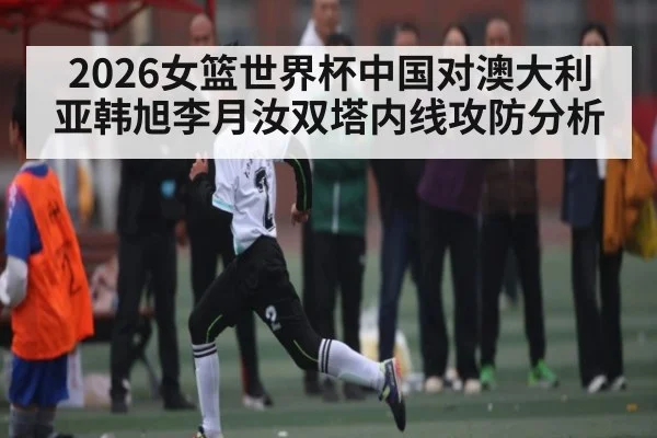2026女篮世界杯中国对澳大利亚韩旭李月汝双塔内线攻防分析（TIANBO SPORTS）